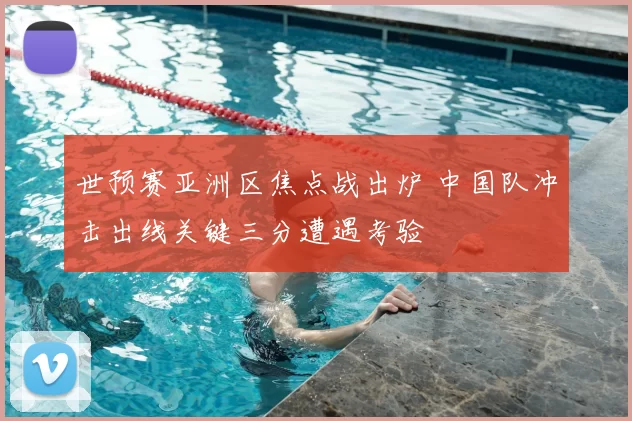 世预赛亚洲区焦点战出炉 中国队冲击出线关键三分遭遇考验