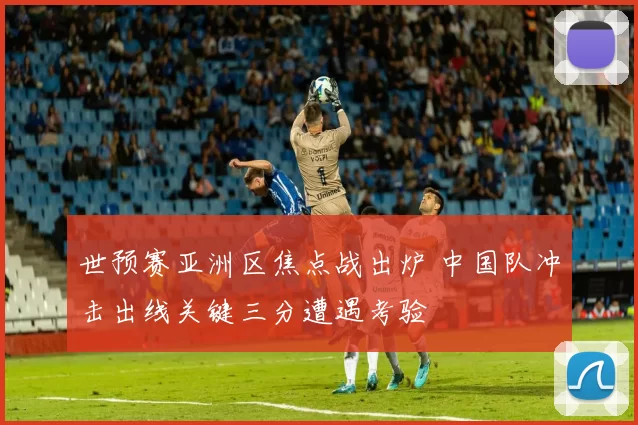 世预赛亚洲区焦点战出炉 中国队冲击出线关键三分遭遇考验