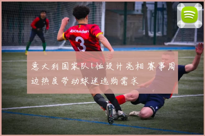 意大利国家队t恤设计亮相 赛事周边热度带动球迷选购需求