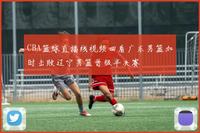 CBA篮球直播线视频回看广东男篮加时击败辽宁男篮晋级半决赛