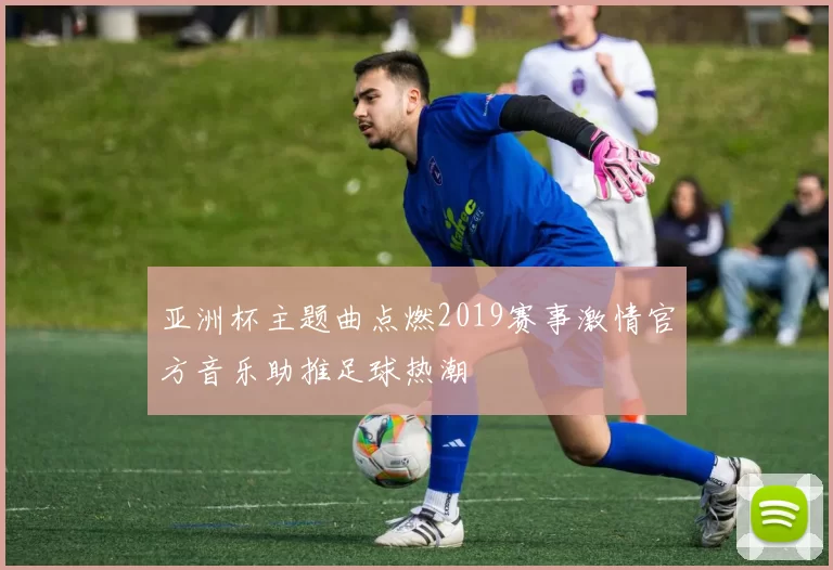 亚洲杯主题曲点燃2019赛事激情官方音乐助推足球热潮