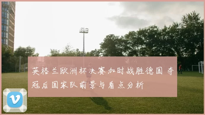 英格兰欧洲杯决赛加时战胜德国 夺冠后国家队前景与看点分析