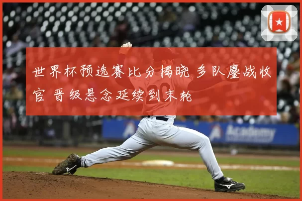 世界杯预选赛比分揭晓 多队鏖战收官 晋级悬念延续到末轮