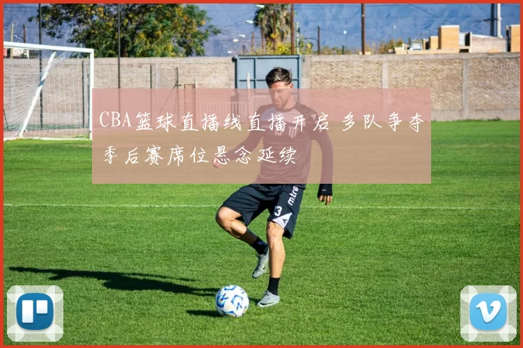 CBA篮球直播线直播开启 多队争夺季后赛席位悬念延续