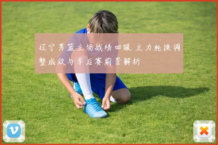 辽宁男篮主场战绩回暖 主力轮换调整成效与季后赛前景解析