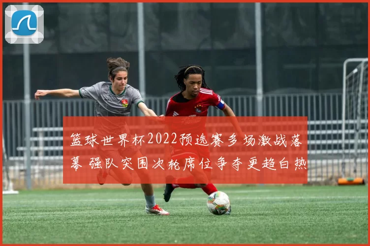 篮球世界杯2022预选赛多场激战落幕 强队突围次轮席位争夺更趋白热