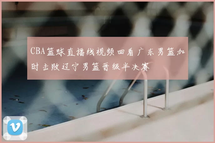 CBA篮球直播线视频回看广东男篮加时击败辽宁男篮晋级半决赛