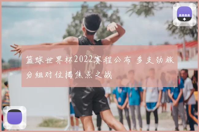 篮球世界杯2022赛程公布 多支劲旅分组对位揭焦点之战