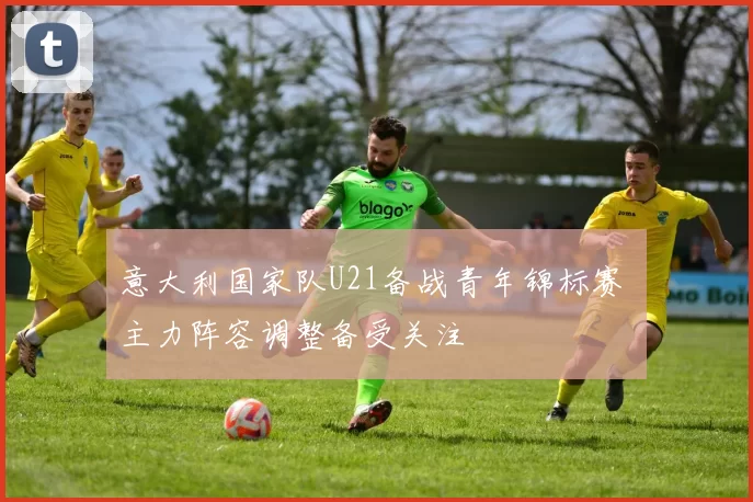 意大利国家队U21备战青年锦标赛 主力阵容调整备受关注