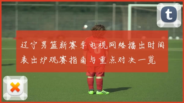 辽宁男篮新赛季电视网络播出时间表出炉观赛指南与重点对决一览