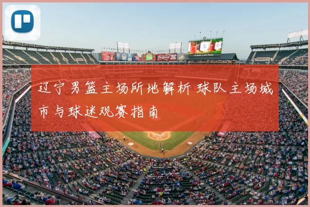 辽宁男篮主场所地解析 球队主场城市与球迷观赛指南