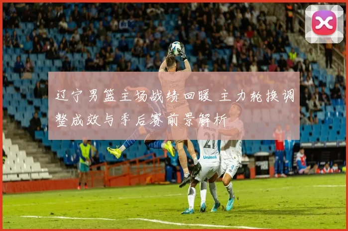 辽宁男篮主场战绩回暖 主力轮换调整成效与季后赛前景解析