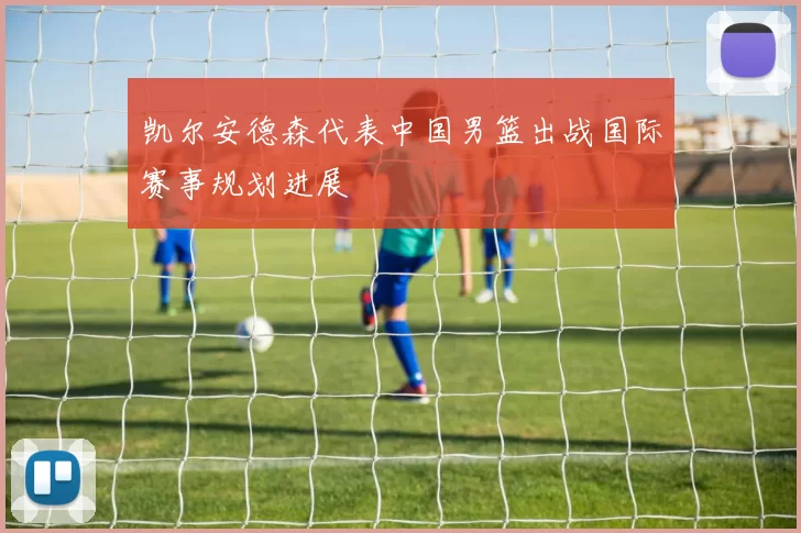 凯尔安德森代表中国男篮出战国际赛事规划进展