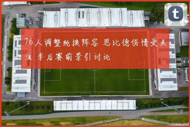 76人调整轮换阵容 恩比德伤情受关注 季后赛前景引讨论