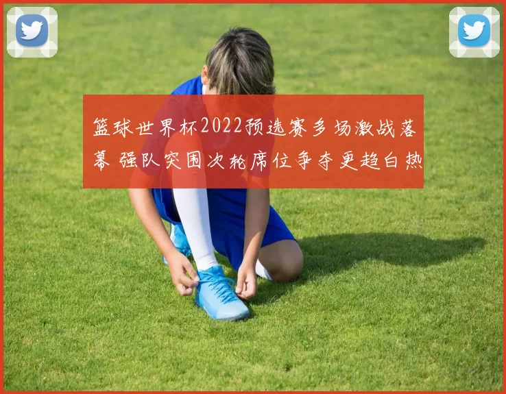 篮球世界杯2022预选赛多场激战落幕 强队突围次轮席位争夺更趋白热