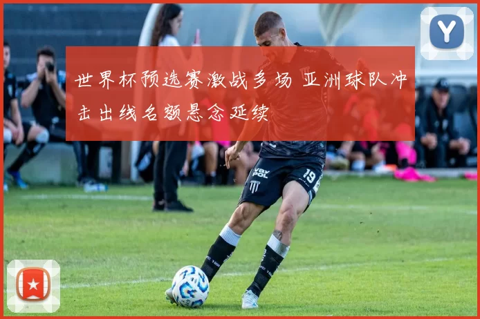 世界杯预选赛激战多场 亚洲球队冲击出线名额悬念延续
