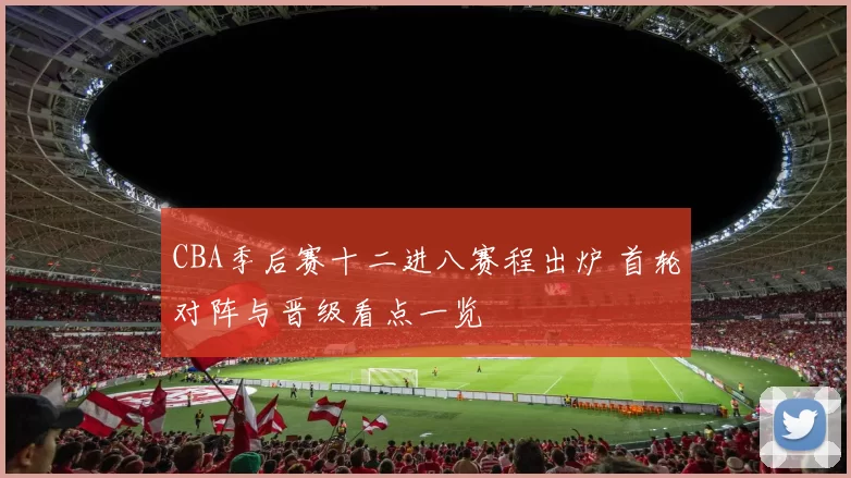 CBA季后赛十二进八赛程出炉 首轮对阵与晋级看点一览