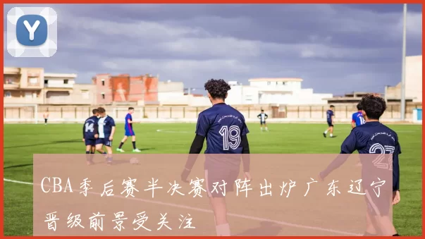 CBA季后赛半决赛对阵出炉广东辽宁晋级前景受关注