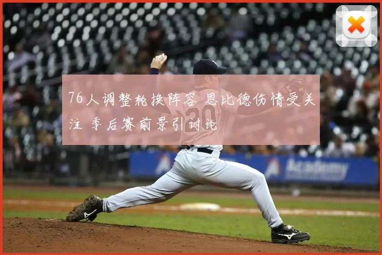 76人调整轮换阵容 恩比德伤情受关注 季后赛前景引讨论