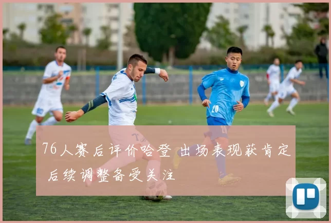 76人赛后评价哈登 出场表现获肯定 后续调整备受关注