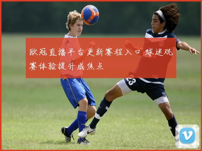 欧冠直播平台更新赛程入口 球迷观赛体验提升成焦点