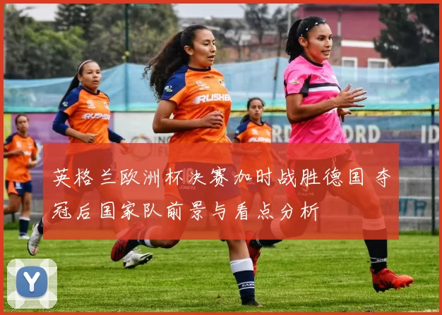 英格兰欧洲杯决赛加时战胜德国 夺冠后国家队前景与看点分析
