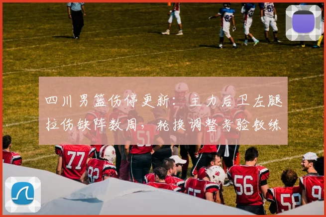 四川男篮伤停更新：主力后卫左腿拉伤缺阵数周，轮换调整考验教练