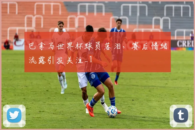 巴拿马世界杯球员落泪,赛后情绪流露引发关注_1