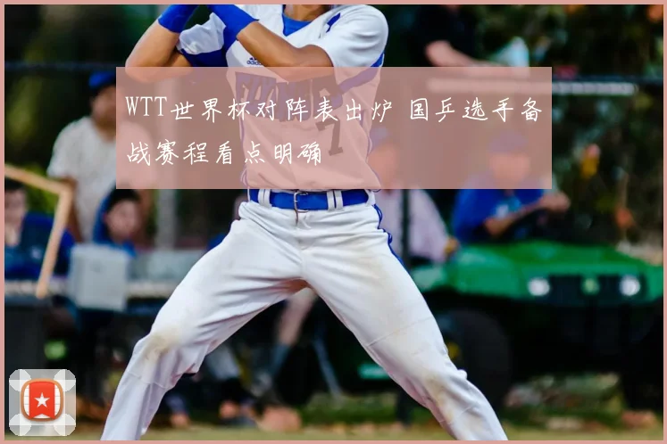 WTT世界杯对阵表出炉 国乒选手备战赛程看点明确