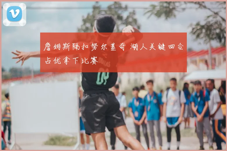 詹姆斯隔扣努尔基奇 湖人关键回合占优拿下比赛