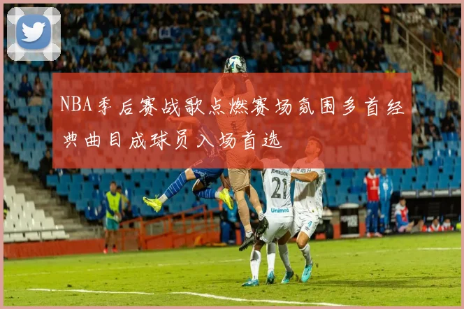 NBA季后赛战歌点燃赛场氛围多首经典曲目成球员入场首选