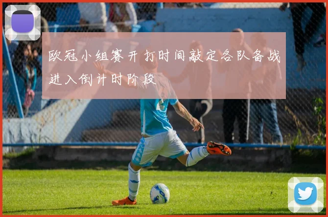 欧冠小组赛开打时间敲定各队备战进入倒计时阶段