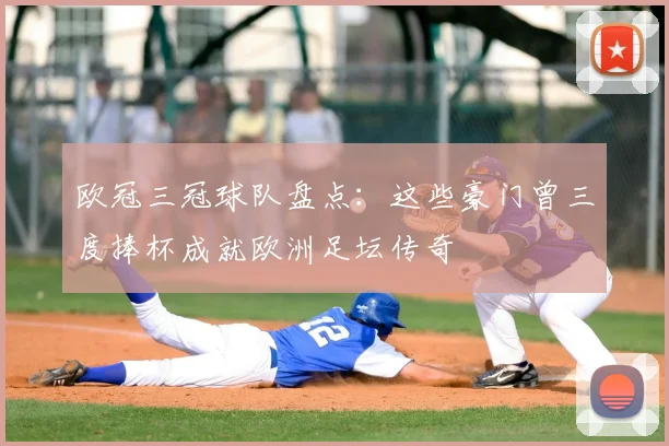 欧冠三冠球队盘点:这些豪门曾三度捧杯成就欧洲足坛传奇