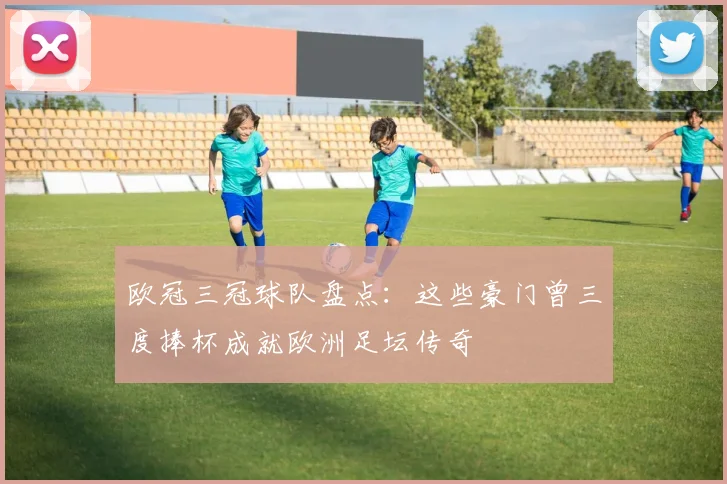 欧冠三冠球队盘点:这些豪门曾三度捧杯成就欧洲足坛传奇