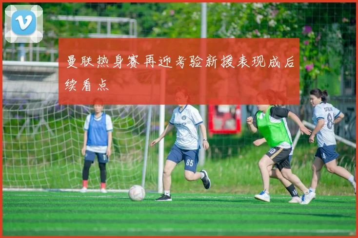 曼联热身赛再迎考验新援表现成后续看点