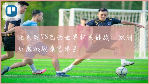 比利时VS巴西世界杯关键战:欧洲红魔挑战桑巴军团