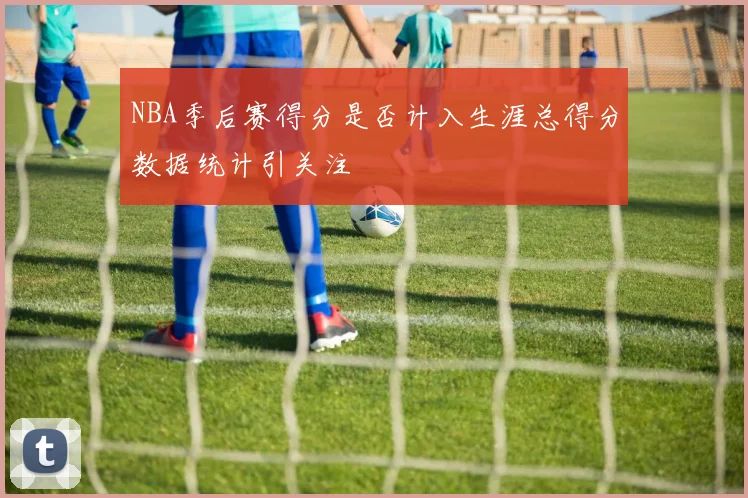 NBA季后赛得分是否计入生涯总得分数据统计引关注