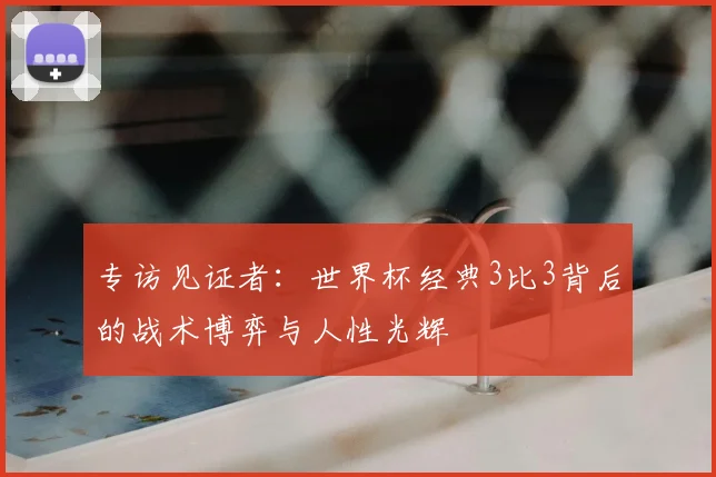 专访见证者:世界杯经典3比3背后的战术博弈与人性光辉