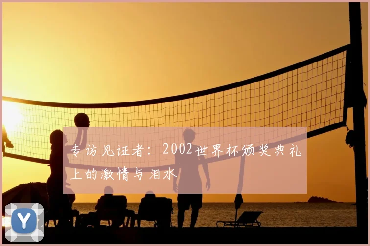 专访见证者：2002世界杯颁奖典礼上的激情与泪水