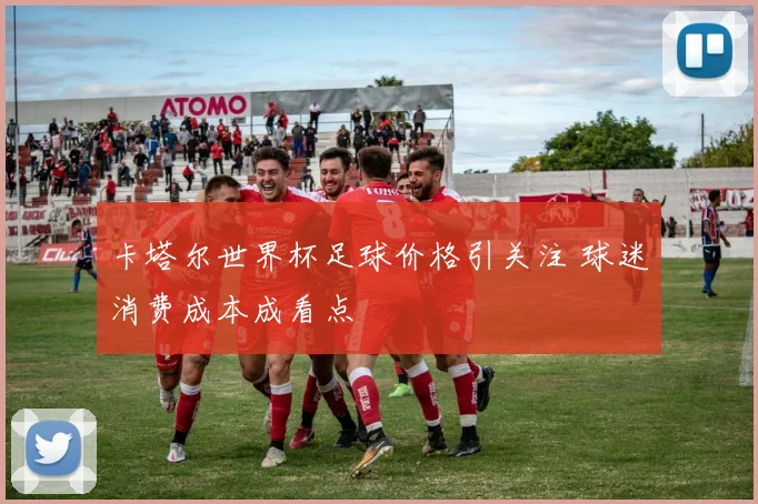 卡塔尔世界杯足球价格引关注 球迷消费成本成看点
