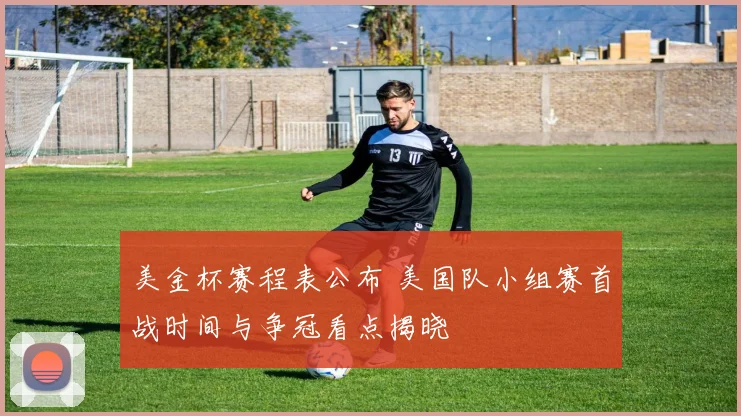 美金杯赛程表公布 美国队小组赛首战时间与争冠看点揭晓