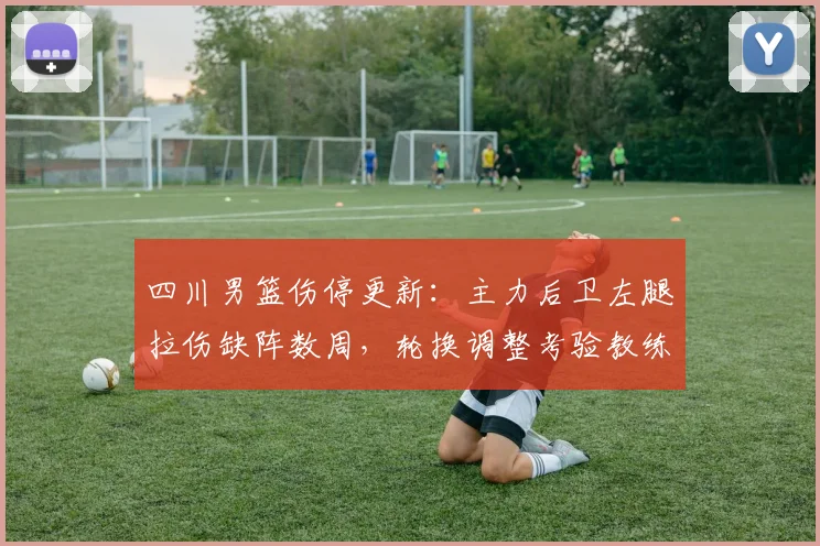 四川男篮伤停更新：主力后卫左腿拉伤缺阵数周，轮换调整考验教练