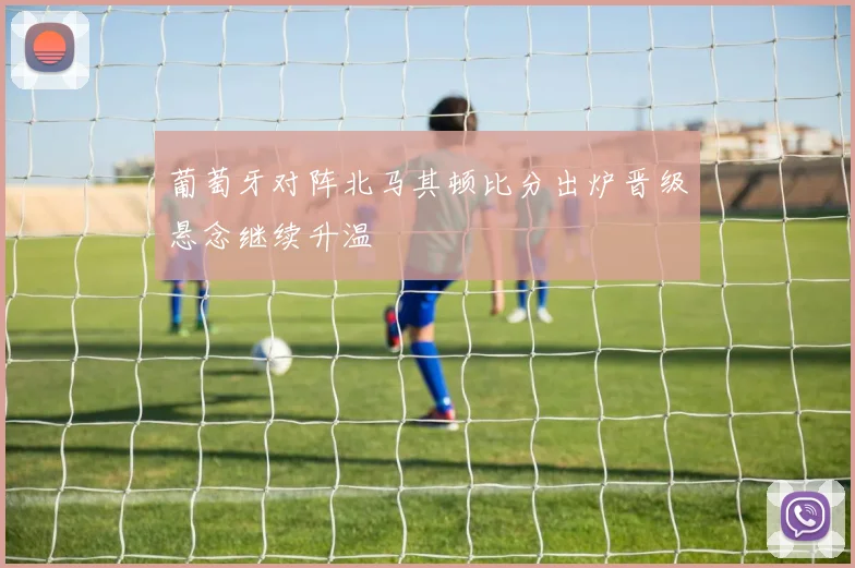 葡萄牙对阵北马其顿比分出炉晋级悬念继续升温